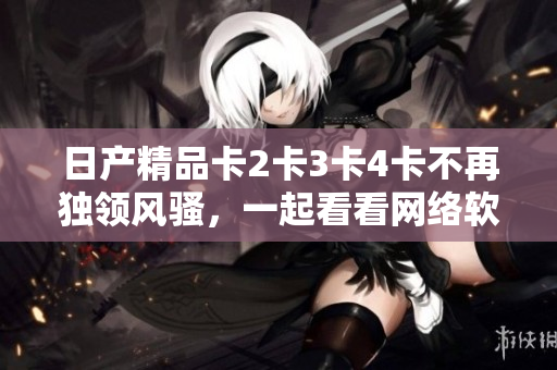 日產(chǎn)精品卡2卡3卡4卡不再獨(dú)領(lǐng)風(fēng)騷，一起看看網(wǎng)絡(luò)軟件中的頂級精品吧！