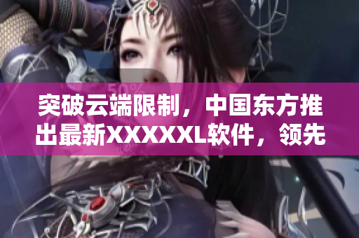 突破云端限制，中國東方推出最新XXXXXL軟件，領(lǐng)先市場技術(shù)