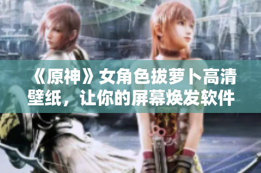 《原神》女角色拔蘿卜高清壁紙，讓你的屏幕煥發(fā)軟件之美！