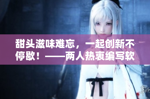 甜頭滋味難忘，一起創(chuàng)新不停歇！——兩人熱衷編寫軟件相關(guān)文章