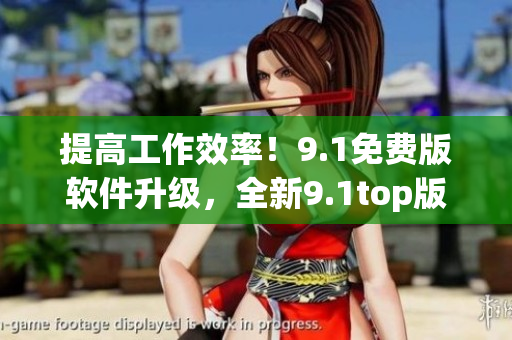 提高工作效率！9.1免費(fèi)版軟件升級，全新9.1top版現(xiàn)已上線
