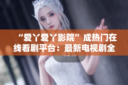 “愛丫愛丫影院”成熱門在線看劇平臺：最新電視劇全網(wǎng)更新！