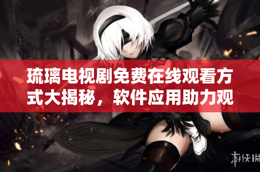 琉璃電視劇免費(fèi)在線觀看方式大揭秘，軟件應(yīng)用助力觀影新體驗(yàn)
