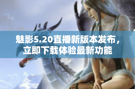 魅影5.20直播新版本發(fā)布，立即下載體驗最新功能