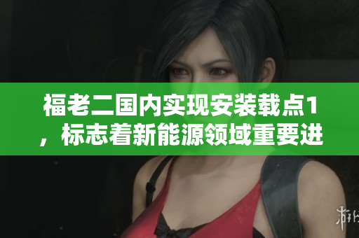 福老二國內(nèi)實(shí)現(xiàn)安裝載點(diǎn)1，標(biāo)志著新能源領(lǐng)域重要進(jìn)展