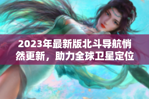 2023年最新版北斗導(dǎo)航悄然更新，助力全球衛(wèi)星定位精度提升