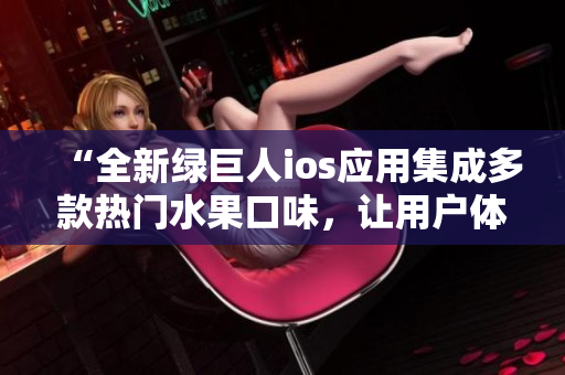 “全新綠巨人ios應(yīng)用集成多款熱門水果口味，讓用戶體驗更加豐富多彩”