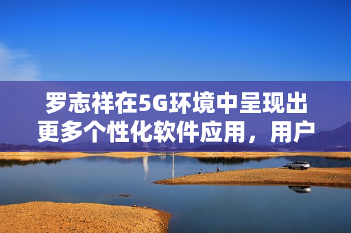 羅志祥在5G環(huán)境中呈現(xiàn)出更多個(gè)性化軟件應(yīng)用，用戶觀后感爆棚