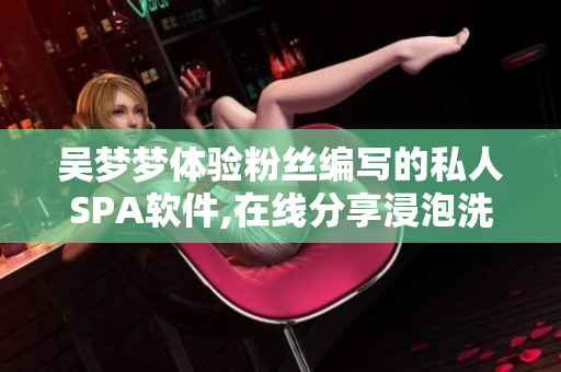 吳夢(mèng)夢(mèng)體驗(yàn)粉絲編寫的私人SPA軟件,在線分享浸泡洗澡樂(lè)趣