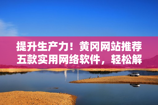 提升生產(chǎn)力！黃岡網(wǎng)站推薦五款實(shí)用網(wǎng)絡(luò)軟件，輕松解決工作難題