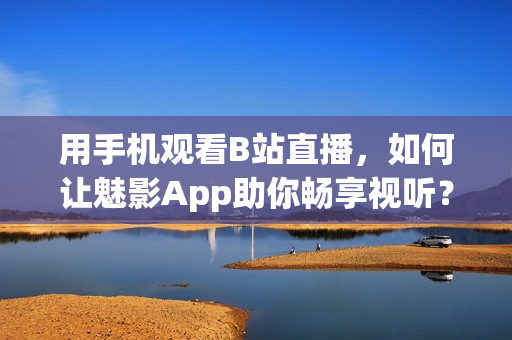 用手機(jī)觀看B站直播，如何讓魅影App助你暢享視聽(tīng)？