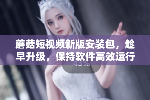 蘑菇短視頻新版安裝包，趁早升級(jí)，保持軟件高效運(yùn)行