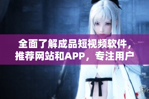 全面了解成品短視頻軟件，推薦網(wǎng)站和APP，專注用戶需求的編寫！
