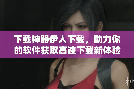 下載神器伊人下載，助力你的軟件獲取高速下載新體驗(yàn)