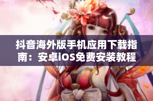 抖音海外版手機應(yīng)用下載指南：安卓iOS免費安裝教程