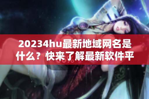 20234hu最新地域網(wǎng)名是什么？快來了解最新軟件平臺！