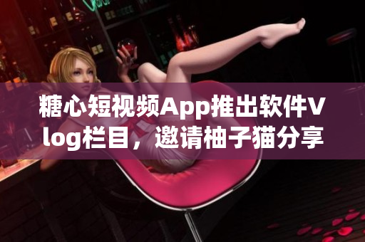 糖心短視頻App推出軟件Vlog欄目，邀請柚子貓分享軟件開發(fā)心得