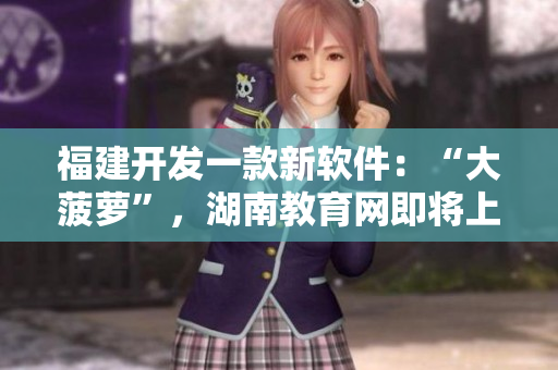 福建開發(fā)一款新軟件：“大菠蘿”，湖南教育網(wǎng)即將上線該軟件的導(dǎo)航功能