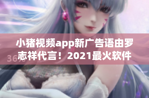 小豬視頻app新廣告語由羅志祥代言！2021最火軟件不容錯過