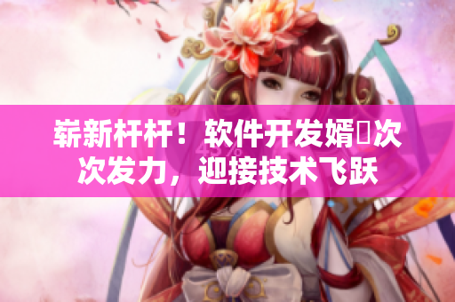嶄新桿桿！軟件開發(fā)婿犇次次發(fā)力，迎接技術(shù)飛躍