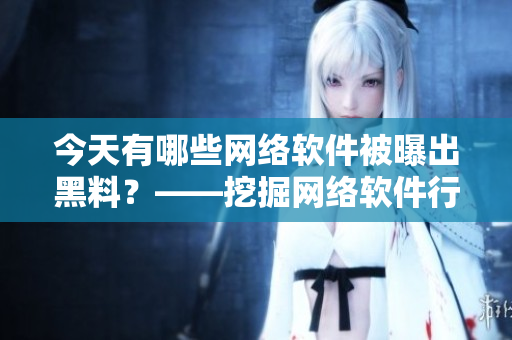 今天有哪些網(wǎng)絡(luò)軟件被曝出黑料？——挖掘網(wǎng)絡(luò)軟件行業(yè)內(nèi)幕的報道