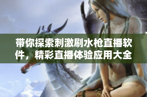 帶你探索刺激刷水槍直播軟件，精彩直播體驗(yàn)應(yīng)用大全