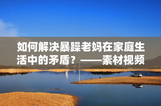 如何解決暴躁老媽在家庭生活中的矛盾？——素材視頻探討