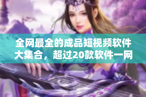 全網(wǎng)最全的成品短視頻軟件大集合，超過(guò)20款軟件一網(wǎng)打盡！