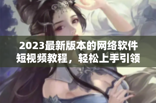 2023最新版本的網(wǎng)絡(luò)軟件短視頻教程，輕松上手引領(lǐng)新時(shí)代