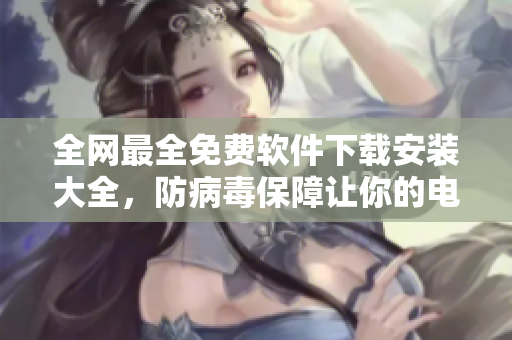 全網(wǎng)最全免費軟件下載安裝大全，防病毒保障讓你的電腦更安全！