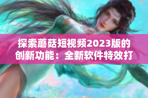 探索蘑菇短視頻2023版的創(chuàng)新功能：全新軟件特效打造視覺盛宴！