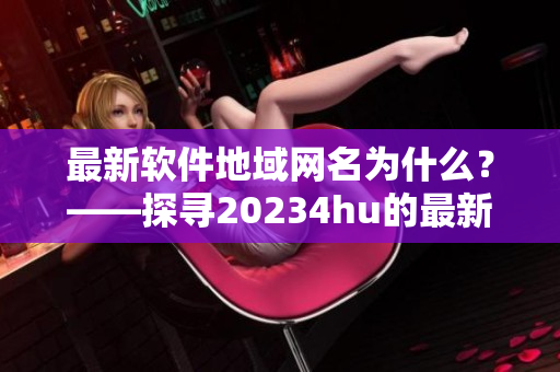 最新軟件地域網(wǎng)名為什么？——探尋20234hu的最新更新內(nèi)容。