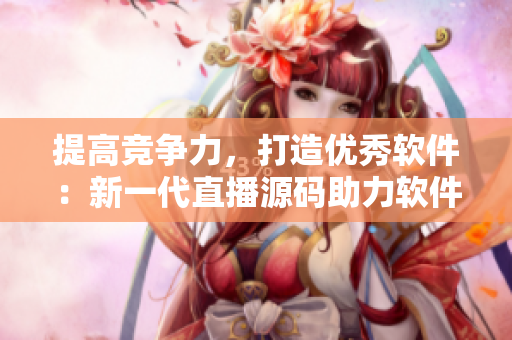 提高競(jìng)爭(zhēng)力，打造優(yōu)秀軟件：新一代直播源碼助力軟件開(kāi)發(fā)