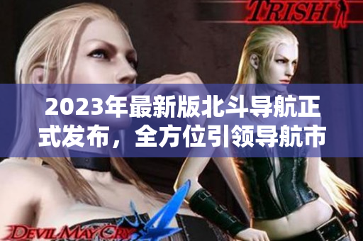 2023年最新版北斗導(dǎo)航正式發(fā)布，全方位引領(lǐng)導(dǎo)航市場！