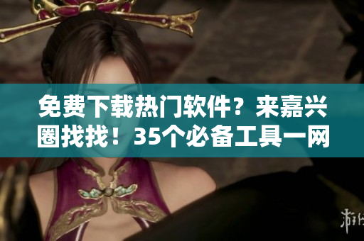 免費(fèi)下載熱門軟件？來(lái)嘉興圈找找！35個(gè)必備工具一網(wǎng)打盡