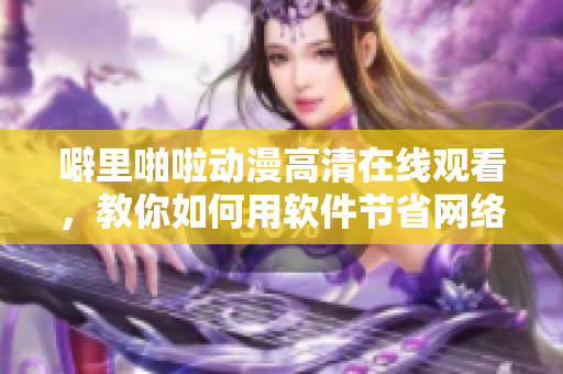 噼里啪啦動(dòng)漫高清在線觀看，教你如何用軟件節(jié)省網(wǎng)絡(luò)流量！