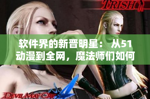 軟件界的新晉明星： 從51動(dòng)漫到全網(wǎng)，魔法師們?nèi)绾蝿?chuàng)造出完美用戶體驗(yàn)？