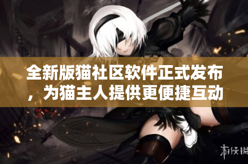 全新版貓社區(qū)軟件正式發(fā)布，為貓主人提供更便捷互動【軟件】