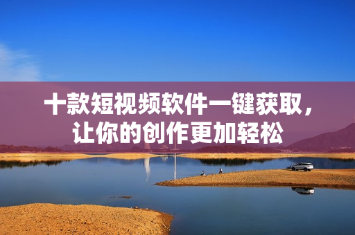 十款短視頻軟件一鍵獲取，讓你的創(chuàng)作更加輕松