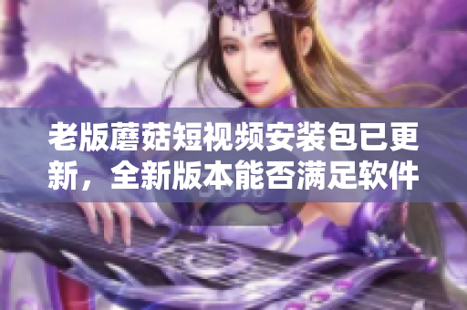 老版蘑菇短視頻安裝包已更新，全新版本能否滿足軟件愛好者的期待？