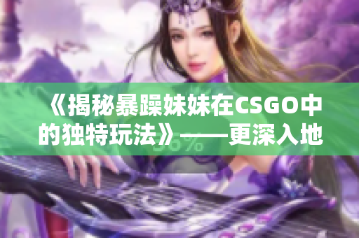 《揭秘暴躁妹妹在CSGO中的獨特玩法》——更深入地了解C層的游戲技巧
