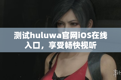 測試huluwa官網(wǎng)iOS在線入口，享受暢快視聽
