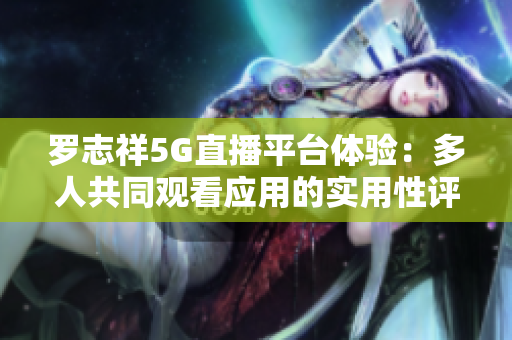 羅志祥5G直播平臺體驗(yàn)：多人共同觀看應(yīng)用的實(shí)用性評測