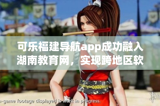 可樂(lè)福建導(dǎo)航app成功融入湖南教育網(wǎng)，實(shí)現(xiàn)跨地區(qū)軟件平臺(tái)合作