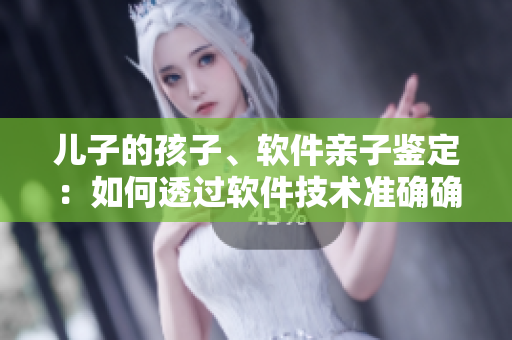 兒子的孩子、軟件親子鑒定：如何透過(guò)軟件技術(shù)準(zhǔn)確確定親子關(guān)系