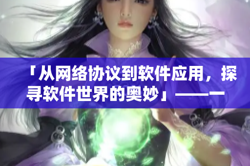 「從網(wǎng)絡(luò)協(xié)議到軟件應(yīng)用，探尋軟件世界的奧妙」——一位編輯的探索記錄