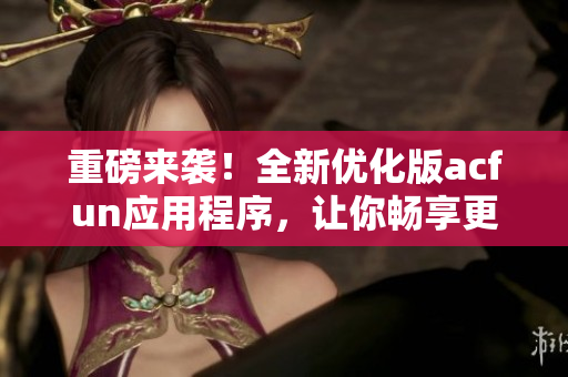 重磅來(lái)襲！全新優(yōu)化版acfun應(yīng)用程序，讓你暢享更多優(yōu)質(zhì)視頻！