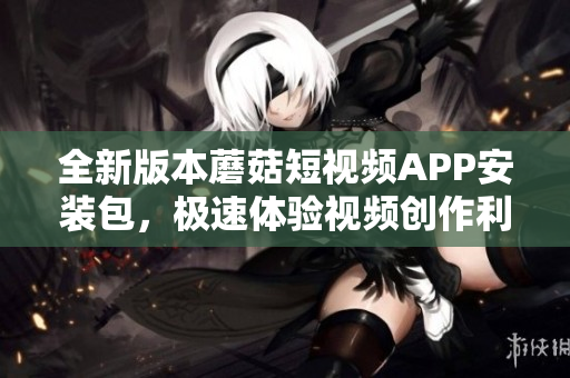 全新版本蘑菇短視頻APP安裝包，極速體驗(yàn)視頻創(chuàng)作利器