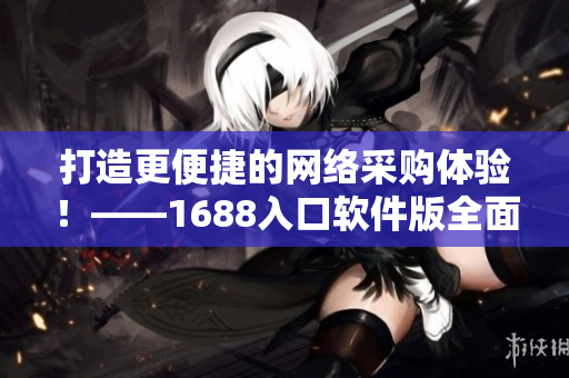 打造更便捷的網(wǎng)絡(luò)采購體驗(yàn)！——1688入口軟件版全面升級(jí)