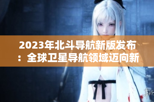 2023年北斗導(dǎo)航新版發(fā)布：全球衛(wèi)星導(dǎo)航領(lǐng)域邁向新高度